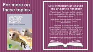Delivering Business Analysis:
The BA Service Handbook
“If you thought there was nothing more to
learn about leading a BA practice, this book
will prove you wrong.”
Lynda Girvan, Head of BA Profession, CMC Partnership
Consultancy Ltd. & Co-author of “Agile and
Business Analysis”
“This book is exactly what the BA
Community has been waiting for: A practical
and insightful guide on how to set-up, run,
manage and measure a BA Service. A
"must read" for all senior BAs and leaders.”
Adrian Reed, Principal Consultant at Blackmetric & Author of
"Business Analyst"
For more on
these topics…
 