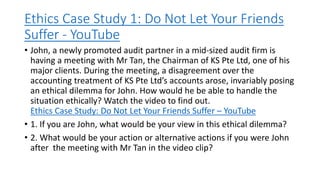 Ethics Case Study 1: Do Not Let Your Friends
Suffer - YouTube
• John, a newly promoted audit partner in a mid-sized audit firm is
having a meeting with Mr Tan, the Chairman of KS Pte Ltd, one of his
major clients. During the meeting, a disagreement over the
accounting treatment of KS Pte Ltd’s accounts arose, invariably posing
an ethical dilemma for John. How would he be able to handle the
situation ethically? Watch the video to find out.
Ethics Case Study: Do Not Let Your Friends Suffer – YouTube
• 1. If you are John, what would be your view in this ethical dilemma?
• 2. What would be your action or alternative actions if you were John
after the meeting with Mr Tan in the video clip?
 
