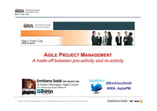 AGILE PROJECT MANAGEMENT
                  A trade-off between pro-activity and re-activity



                       Emiliano Soldi PMP, PMI-ACP, CSM
                       Sr Project Manager, Agile Coach
                       HTTP://WWW.EMILIANOSOLDIPMP.INFO




1   Agile Project Management: A trade-off between pro-activity and re-activity
 