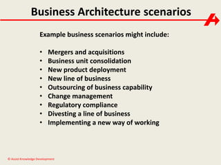 Business Architecture scenarios 
Example business scenarios might include: 
• Mergers and acquisitions 
• Business unit consolidation 
• New product deployment 
• New line of business 
• Outsourcing of business capability 
• Change management 
• Regulatory compliance 
• Divesting a line of business 
• Implementing a new way of working 
© Assist Knowledge Development 
 