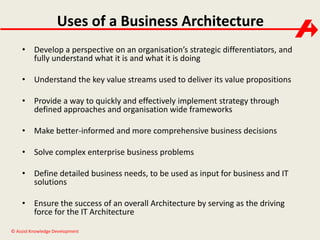 Uses of a Business Architecture 
• Develop a perspective on an organisation’s strategic differentiators, and 
fully understand what it is and what it is doing 
• Understand the key value streams used to deliver its value propositions 
• Provide a way to quickly and effectively implement strategy through 
defined approaches and organisation wide frameworks 
• Make better-informed and more comprehensive business decisions 
• Solve complex enterprise business problems 
• Define detailed business needs, to be used as input for business and IT 
solutions 
• Ensure the success of an overall Architecture by serving as the driving 
force for the IT Architecture 
© Assist Knowledge Development 
 