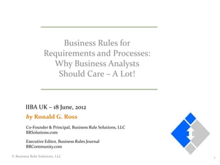 Business Rules for
                   Requirements and Processes:
                     Why Business Analysts
                      Should Care – A Lot!


        IIBA UK – 18 June, 2012
        by Ronald G. Ross
        Co-Founder & Principal, Business Rule Solutions, LLC
        BRSolutions.com

        Executive Editor, Business Rules Journal
        BRCommunity.com

© Business Rule Solutions, LLC                                 1
 