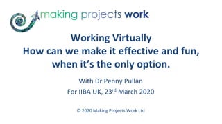 Working	Virtually	
How	can	we	make	it	effective	and	fun,	
when	it’s	the	only	option.	
	
With	Dr	Penny	Pullan	
For	IIBA	UK,	23rd	March	2020	
	
	
©	2020	Making	Projects	Work	Ltd	
 
