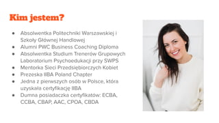 Kim jestem?
● Absolwentka Politechniki Warszawskiej i
Szkoły Głównej Handlowej
● Alumni PWC Business Coaching Diploma
● Absolwentka Studium Trenerów Grupowych
Laboratorium Psychoedukacji przy SWPS
● Mentorka Sieci Przedsiębiorczych Kobiet
● Prezeska IIBA Poland Chapter
● Jedna z pierwszych osób w Polsce, która
uzyskała certyﬁkację IIBA
● Dumna posiadaczka certyﬁkatów: ECBA,
CCBA, CBAP, AAC, CPOA, CBDA
 
