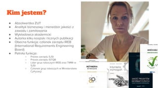 Kim jestem?
● Absolwentka ZUT
● Analityk biznesowy i menedżer jakości z
zawodu i zamiłowania
● Wykładowca akademicki
● Autorka kilku książek i licznych publikacji
● Obecna funkcja: członek zarządu IREB
(International Requirements Engineering
Board)
● Pełniła funkcje:
○ Prezes zarządu SJSI
○ Prezes zarządu ISTQB
○ Lider grup roboczych IREB oraz TMMi w
SJSI
○ Członek grup roboczych w Ministerstwie
Cyfryzacji
 