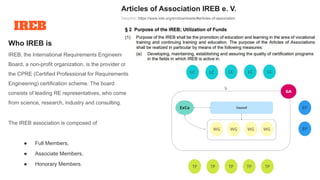IREB
Who IREB is
IREB, the International Requirements Engineering
Board, a non-profit organization, is the provider of
the CPRE (Certified Professional for Requirements
Engineering) certification scheme. The board
consists of leading RE representatives, who come
from science, research, industry and consulting.
The IREB association is composed of
● Full Members,
● Associate Members,
● Honorary Members.
Articles of Association IREB e. V.
Deeplink: https://www.ireb.org/en/downloads/#articles-of-association
 