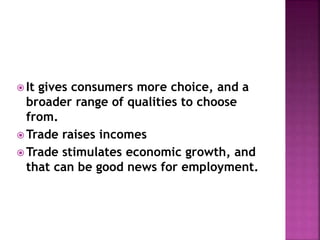  It gives consumers more choice, and a 
broader range of qualities to choose 
from. 
Trade raises incomes 
Trade stimulates economic growth, and 
that can be good news for employment. 
 