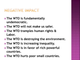 The WTO is fundamentally 
undemocratic. 
The WTO will not make us safer. 
The WTO tramples human rights & 
Labor. 
The WTO is destroying the environment. 
The WTO is increasing inequality. 
The WTO is in favor of rich powerful 
countries. 
The WTO hurts poor small countries. 
 