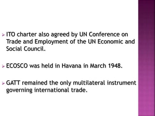  ITO charter also agreed by UN Conference on 
Trade and Employment of the UN Economic and 
Social Council. 
 ECOSCO was held in Havana in March 1948. 
 GATT remained the only multilateral instrument 
governing international trade. 
 