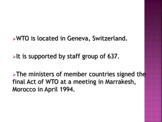 WTO is located in Geneva, Switzerland. 
It is supported by staff group of 637. 
The ministers of member countries signed the 
final Act of WTO at a meeting in Marrakesh, 
Morocco in April 1994. 
 