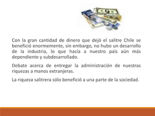 Con la gran cantidad de dinero que dejó el salitre Chile se
benefició enormemente, sin embargo, no hubo un desarrollo
de la industria, lo que hacía a nuestro país aún más
dependiente y subdesarrollado.
Debate acerca de entregar la administración de nuestras
riquezas a manos extranjeras.
La riqueza salitrera sólo benefició a una parte de la sociedad.
 