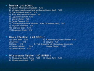    İstatistik ( 40 SORU )
    1) Olasılık- Matematiksel İstatistik %15
    2) Yöneylem Araştırması (Karar ve Oyunlar Kuramı dahil) %10
    3) Çok Değişkenli Analizler %10
    4) Para metrik Olmayan Testler %5
    5) Uygulamalı İstatistik %15
    6) Zaman Serileri %5
    7) Deney Tasarımı %5
    8) Örnekleme (Araştırma Teknikleri, Anket Düzenleme dahil) %10
    9) Sayısal Çözümleme %5
    10) Doğrusal Cebir %10
    11) Regresyon Analizi %10


   Kamu Yönetimi              ( 40 SORU )
    1) Siyaset Bilimi %15                6) Kentleşme ve Çevre Sorunları %15
    2) Anayasa       %15                 7) Sosyoloji %5
    3) Hukuk     %10          8) Türk Siyasal Hayatı (Osmanlıdan Günümüze
    4) Yönetim Bilimleri  %15               Siyasal Olaylar)   %10
    5) Yönetim Hukuku %15


   Uluslararası İlişkiler ( 40 SORU )
    1) Uluslararası İlişkiler Teorisi   %35   3) Siyasi Tarih   %30
    2) Uluslar arası Hukuk %35
 