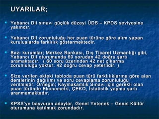 UYARILAR;
   Yabancı Dil sınavı güçlük düzeyi ÜDS – KPDS seviyesine
    yakındır.

   Yabancı Dil zorunluluğu her puan türüne göre alım yapan
    kuruluşlarda farklılık göstermektedir.

   Bazı kurumlar; Merkez Bankası, Dış Ticaret Uzmanlığı gibi,
    Yabancı Dil oturumunda 60 sorudan 42 doğru şartı
    aramaktadır. ( 60 soru üzerinden 42 net çıkarma
    zorunluluğu yoktur. 42 doğru cevap yeterlidir. )

   Size verilen ekteki tabloda puan türü farklılıklarına göre alan
    derslerinin dağılımı ve soru cevaplama zorunluluğu
    verilmiştir. Örneğin; Kaymakamlık Sınavı için gerekli olan
    puan türünde Ekonometri, ÇEKO, İstatistik yapma şartı
    aranmamaktadır.

   KPSS’ye başvuran adaylar, Genel Yetenek – Genel Kültür
    oturumuna katılmak zorundadır.
 