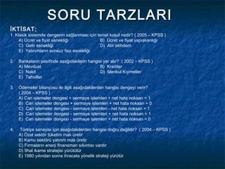 SORU TARZLARI
İKTİSAT;
1. Klasik sistemde dengenin sağlanması için temel koşul nedir? ( 2005 – KPSS )
     A) Ücret ve fiyat esnekliği              B) Ücret ve fiyat yapışkanlığı
     C) Gelir esnekliği                       D) Atıl istihdam
     E) Yatırımların sonsuz faiz esnekliği

2.   Bankaların pasifinde aşağıdakilerin hangisi yer alır? ( 2002 – KPSS )
     A) Mevduat                                B) Krediler
     C) Nakit                                  D) Menkul Kıymetler
     E) Tahviller

3.   Ödemeler bilançosu ile ilgili aşağıdakilerden hangisi dengeyi verir?
     ( 2004 – KPSS )
     A) Cari işlemeler dengesi + sermaye işlemleri + net hata noksan = 1
     B) Cari işlemeler dengesi + sermaye işlemleri + net hata noksan = 0
     C) Cari işlemeler dengesi - sermaye işlemleri - net hata noksan = 1
     D) Cari işlemeler dengesi - sermaye işlemleri + net hata noksan = 1
     E) Cari işlemeler dengesi - sermaye işlemleri + net hata noksan = 0

4.   Türkiye sanayisi için aşağıdakilerden hangisi doğru değildir? ( 2004 – KPSS )
     A) Özel sektör tüketim malı üretir
     B) Kamu sektörü yatırım malı üretir
     C) Firmaların enerji finansman sıkıntısı vardır
     D) İthal ikame stratejisi yürütülür
     E) 1980 yılından sonra ihracata yönelik strateji yürütür
 