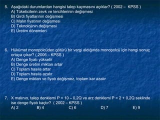 5. Aşağıdaki durumlardan hangisi talep kaymasını açıklar? ( 2002 – KPSS )
   A) Tüketicilerin zevk ve tercihlerinin değişmesi
   B) Girdi fiyatlarının değişmesi
   C) Malın fiyatının değişmesi
   D) Teknolojinin değişmesi
   E) Üretim dönemleri



6. Hükümet monopolcüden götürü bir vergi aldığında monopolcü için hangi sonuç
   ortaya çıkar? ( 2006 – KPSS )
   A) Denge fiyatı yükselir
   B) Denge üretim miktarı artar
   C) Toplam hasıla artar
   D) Toplam hasıla azalır
   E) Denge miktarı ve fiyatı değişmez, toplam kar azalır



7. X malının, talep denklemi P = 10 – 0,2Q ve arz denklemi P = 2 + 0,2Q seklinde
   ise denge fiyatı kaçtır? ( 2002 – KPSS )
   A) 2           B) 4               C) 6            D) 7             E) 9
 