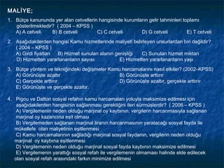 MALİYE;
1. Bütçe kanununda yer alan cetvellerin hangisinde kurumların gelir tahminleri toplamı
   gösterilmektedir? ( 2004 – KPSS )
   A) A cetveli    B) B cetveli        C) C cetveli       D) G cetveli           E) T cetveli
2. Aşağıdakilerden hangisi Kamu hizmetlerinde maliyeti belirleyen unsurlardan biri değildir?
   ( 2004 – KPSS )
   A) Girdi fiyatları B) Hizmet sunulan alanın genişliği   C) Sunulan hizmet miktarı
   D) Hizmetten yararlananların sayısı           E) Hizmetten yararlananların yaşı
3. Bütçe yöntem ve tekniğindeki değişmeler Kamu harcamalarını nasıl etkiler? (2002–KPSS)
   A) Görünüşte azaltır                        B) Görünüşte arttırır
   C) Gerçekte arttırır                        D) Görünüşte azaltır, gerçekte arttırır
   E) Görünüşte ve gerçekte azaltır.

4. Pigou ve Dalton sosyal refahın kamu harcamaları yoluyla maksimize edilmesi için
    aşağıdakilerden hangisinin sağlanması gerektiğini ileri sürmüşlerdir? ( 2006 – KPSS )
    A) Vergilemenin neden olduğu marjinal oy kaybının, vergilerin harcanmasıyla sağlanan
    marjinal oy kazancına eşit olması
    B) Vergilemeden sağlanan marjinal liranın harcanmasının yaratacağı sosyal fayda ile
   mükellefe olan maliyetinin eşitlenmesi
    C) Kamu harcamalarının sağladığı marjinal sosyal faydanın, vergilerin neden olduğu
   marjinal oy kaybına eşitlenmesi
    D) Vergilemenin neden olduğu marjinal sosyal fayda kaybının maksimize edilmesi
    E) Vergilemenin yarattığı sosyal refah ile vergilemenin olmaması halinde elde edilecek
   olan sosyal refah arasındaki farkın minimize edilmesi
 