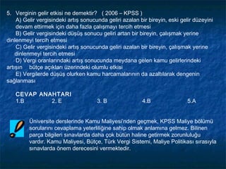 5. Verginin gelir etkisi ne demektir? ( 2006 – KPSS )
    A) Gelir vergisindeki artış sonucunda geliri azalan bir bireyin, eski gelir düzeyini
    devam ettirmek için daha fazla çalışmayı tercih etmesi
    B) Gelir vergisindeki düşüş sonucu geliri artan bir bireyin, çalışmak yerine
dinlenmeyi tercih etmesi
    C) Gelir vergisindeki artış sonucunda geliri azalan bir bireyin, çalışmak yerine
    dinlenmeyi tercih etmesi
    D) Vergi oranlarındaki artış sonucunda meydana gelen kamu gelirlerindeki
artışın bütçe açıkları üzerindeki olumlu etkisi
    E) Vergilerde düşüş olurken kamu harcamalarının da azaltılarak dengenin
sağlanması

   CEVAP ANAHTARI
   1.B      2. E                      3. B               4.B                 5.A


         Üniversite derslerinde Kamu Maliyesi’nden geçmek, KPSS Maliye bölümü
         sorularını cevaplama yeterliliğine sahip olmak anlamına gelmez. Bilinen
         parça bilgileri sınavlarda daha çok bütün haline getirmek zorunluluğu
         vardır. Kamu Maliyesi, Bütçe, Türk Vergi Sistemi, Maliye Politikası sırasıyla
         sınavlarda önem derecesini vermektedir.
 