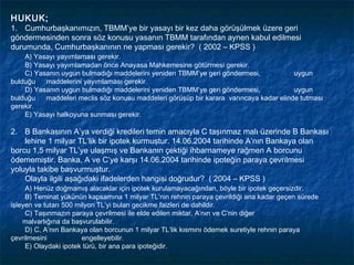 HUKUK;
1. Cumhurbaşkanımızın, TBMM’ye bir yasayı bir kez daha görüşülmek üzere geri
göndermesinden sonra söz konusu yasanın TBMM tarafından aynen kabul edilmesi
durumunda, Cumhurbaşkanının ne yapması gerekir? ( 2002 – KPSS )
    A) Yasayı yayımlaması gerekir.
    B) Yasayı yayımlamadan önce Anayasa Mahkemesine götürmesi gerekir.
    C) Yasanın uygun bulmadığı maddelerini yeniden TBMM’ye geri göndermesi,             uygun
bulduğu   maddelerini yayımlaması gerekir.
    D) Yasanın uygun bulmadığı maddelerini yeniden TBMM’ye geri göndermesi,             uygun
bulduğu   maddeleri meclis söz konusu maddeleri görüşüp bir karara varıncaya kadar elinde tutması
gerekir.
    E) Yasayı halkoyuna sunması gerekir.

2. B Bankasının A’ya verdiği kredileri temin amacıyla C taşınmaz malı üzerinde B Bankası
    lehine 1 milyar TL’lik bir ipotek kurmuştur. 14.06.2004 tarihinde A’nın Bankaya olan
borcu 1,5 milyar TL’ye ulaşmış ve Bankanın çektiği ihbarnameye rağmen A borcunu
ödememiştir. Banka, A ve C’ye karşı 14.06.2004 tarihinde ipoteğin paraya çevrilmesi
yoluyla takibe başvurmuştur.
    Olayla ilgili aşağıdaki ifadelerden hangisi doğrudur? ( 2004 – KPSS )
     A) Henüz doğmamış alacaklar için ipotek kurulamayacağından, böyle bir ipotek geçersizdir.
     B) Teminat yükünün kapsamına 1 milyar TL’nin rehnin paraya çevrildiği ana kadar geçen sürede
işleyen ve tutarı 500 milyon TL’yi bulan gecikme faizleri de dahildir.
     C) Taşınmazın paraya çevrilmesi ile elde edilen miktar, A’nın ve C’nin diğer
    malvarlığına da başvurulabilir.
     D) C, A’nın Bankaya olan borcunun 1 milyar TL’lik kısmını ödemek suretiyle rehnin paraya
çevrilmesini            engelleyebilir.
     E) Olaydaki ipotek türü, bir ana para ipoteğidir.
 