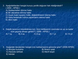 3. Aşağıdakilerden hangisi kurucu yenilik doğuran hak niteliğindedir?
   ( 2004 – KPSS )
   A) Sözleşmeden dönme hakkı
   B) Bir alacaktan dönme hakkı
   C) Ayıplı malın ayıpsız malla değiştirilmesini isteme hakkı
   D) Satış bedelinde indirim yapılmasını isteme hakkı
   E) Alım hakkı



4. Gaiplik kararının istenebilmesi için, ölüm tehlikesinin üzerinden en az ne kadar
         süre geçmiş olması gerekir? ( 2006 – KPSS )
   A) 1 ay        B) 3 ay             C) 6 ay            D) 1 yıl         E) 10 yıl




5. Aşağıdaki davalardan hangisi icra mahkemesinin görevine girer? (2006–KPSS)
   A) Borçtan kurtulma                    B) İtirazın iptali
   C) Hacizde istihkak                    D) Menfi tespit
   E) İstirdat
 