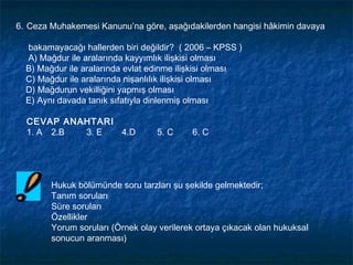 6. Ceza Muhakemesi Kanunu’na göre, aşağıdakilerden hangisi hâkimin davaya

  bakamayacağı hallerden biri değildir? ( 2006 – KPSS )
  A) Mağdur ile aralarında kayyımlık ilişkisi olması
  B) Mağdur ile aralarında evlat edinme ilişkisi olması
  C) Mağdur ile aralarında nişanlılık ilişkisi olması
  D) Mağdurun vekilliğini yapmış olması
  E) Aynı davada tanık sıfatıyla dinlenmiş olması

  CEVAP ANAHTARI
  1. A 2.B 3. E  4.D              5. C     6. C




        Hukuk bölümünde soru tarzları şu şekilde gelmektedir;
        Tanım soruları
        Süre soruları
        Özellikler
        Yorum soruları (Örnek olay verilerek ortaya çıkacak olan hukuksal
        sonucun aranması)
 