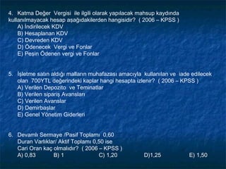 4. Katma Değer Vergisi ile ilgili olarak yapılacak mahsup kaydında
kullanılmayacak hesap aşağıdakilerden hangisidir? ( 2006 – KPSS )
    A) İndirilecek KDV
    B) Hesaplanan KDV
    C) Devreden KDV
    D) Ödenecek Vergi ve Fonlar
    E) Peşin Ödenen vergi ve Fonlar


5. İşletme satın aldığı malların muhafazası amacıyla kullanılan ve iade edilecek
   olan 700YTL değerindeki kaplar hangi hesapta izlenir? ( 2006 – KPSS )
   A) Verilen Depozito ve Teminatlar
   B) Verilen sipariş Avansları
   C) Verilen Avanslar
   D) Demirbaşlar
   E) Genel Yönetim Giderleri


6. Devamlı Sermaye /Pasif Toplamı 0,60
   Duran Varlıklar/ Aktif Toplamı 0,50 ise
   Cari Oran kaç olmalıdır? ( 2006 – KPSS )
   A) 0,83       B) 1               C) 1,20          D)1,25            E) 1,50
 