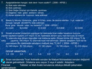 7.   Aşağıdakilerden hangisi stok devir hızını azaltır? ( 2006 – KPSS )
     A) Stok satın alınması
     B) Stok satılması
     C) Stok Değer Düşüşü için Karşılık ayrılması
     D) Değersiz hale gelen stokların olması
     E) Alınan stokların bir kısmının iade edilmesi

8.   Bileşik İç İskonto Yöntemine göre %10 faiz oranı ile iskonto ettirilen 3 yıl vadeli bir
     bonoya karşılık 20.000YTL elde edilmiştir.
     Buna göre iskonto tutarı ne kadardır? ( 2006 – KPSS )
     A) 4.420         B) 5.450         C) 6.620             D) 8.830              E) 9.930

9.    Sürekli envanter yöntemini uygulayan bir işletmede ticari mallar hesabının borcuna
yapılan kayıtların toplamı 217 milyon TL’dir. İşletmede dönem sonu mal mevcudu 32 milyon
      TL tutarında olup dönem başındaki mal miktarına eşittir. Dönem içinde 222 milyon TL’lik
satış      yapılmış, 180 milyon TL tutarında ticari mal alınmıştır. İşletme satışlarını %20 kar ile
      yapmaktadır.Bu işletmede satışların maliyeti kaç TL’dir? ( 2004 – KPSS )
      A) 148 milyon B) 153 milyon         C) 180 milyon        D) 185 milyon          E) 212 milyon

     CEVAP ANAHTARI
     1.A 2.B  3.A              4.E        5.A       6.D        7.A        8.C       9.D

    Sınav sorularında Ticari Aritmetik soruları ile Maliyet Muhasebesi soruları değişimli
    olarak gelmektedir. Ortalama soru sayısı 3 veya 4 adettir. Adayların
Finansal          Tablolar ve Mali Analiz konularına oldukça dikkatli çalışmaları
gerekmektedir.
 