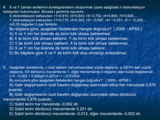 4. X ve Y zaman serilerinin korelogramlarını oluşturmak üzere aşağıdaki ri otokorelasyon
katsayıları bulunmuştur. Burada i gecikme sayısıdır.
    X otokorelasyon katsayıları: r1=0,915, r2=0,843, r3= 0,752, r4=0,694, r5=0,626,...
    Y otokorelasyon katsayıları: r1=0,715, r2=0,303, r3= −0,097, r4= −0,351, r5 = −0,226,...
    r≥0,35 değerleri 0 dan farklıdır.
    Bu bilgilere göre, aşağıdaki ifadelerden hangisi doğrudur? ( 2006 – KPSS )
    A) X ve Y nin her ikisinde de birim kök olması beklenmez.
    B) X te birim kök olması beklenir, Y de birim kök olması beklenmez.
    C) Y de birim kök olması beklenir, X te birim kök olması beklenmez.
    D) X ve Y nin her ikisinde de birim kök olması beklenir.
    E) Bu bilgilere göre X ve Y de birim kök olup olmadığı anlaşılamaz.


5. Aşağıdaki denklemde, c özel tüketim harcamasındaki yüzde değişme, g GSYH deki yüzde
    değişme, D4 dördüncü mevsimlerde 1, diğer mevsimlerde 0 değerini alan kukla değişkendir.
    cˆt= −0,002 + 0,886gt+ 0,201ct−1 − 0,010D4
    Bu sonuçlara göre aşağıdaki ifadelerden hangisi doğrudur? ( 2006 – KPSS )
  A) Gelir değişmesinin özel tüketim değişmesi üzerindeki etkisi her mevsimde 0,876
  puandır.
  B) Gelir değişmesinin özel tüketim değişmesi üzerindeki etkisi dördüncü
mevsimlerde 0,876 puandır.
  C) Sabit terim her mevsimde -0,002 dir.
  D) Sabit terim dördüncü mevsimlerde 0,201 dir.
  E) Sabit terim dördüncü mevsimlerde -0,012, diğer mevsimlerde -0,002 dir.
 