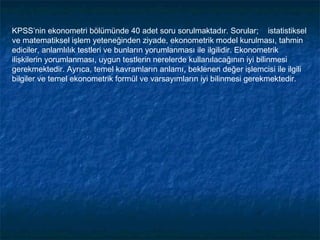 KPSS’nin ekonometri bölümünde 40 adet soru sorulmaktadır. Sorular; istatistiksel
ve matematiksel işlem yeteneğinden ziyade, ekonometrik model kurulması, tahmin
ediciler, anlamlılık testleri ve bunların yorumlanması ile ilgilidir. Ekonometrik
ilişkilerin yorumlanması, uygun testlerin nerelerde kullanılacağının iyi bilinmesi
gerekmektedir. Ayrıca, temel kavramların anlamı, beklenen değer işlemcisi ile ilgili
bilgiler ve temel ekonometrik formül ve varsayımların iyi bilinmesi gerekmektedir.
 