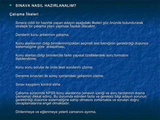    SINAVA NASIL HAZIRLANALIM?

Çalışma İlkeleri

    Sınava ciddi bir hazırlık yapan adayın aşağıdaki ilkeleri göz önünde bulundurarak
    stratejik bir çalışma planı yapması faydalı olacaktır.

    Derslerin konu anlatımını çalışma,

    Konu alanlarının (bilgi birimlerinin)çoktan seçmeli test tekniğinin gerektirdiği düşünce
    sistematiğine göre anlaşılması,

    Konu alanları (bilgi birimleri)ile farklı yapısal özelliklerdeki soru formatını
    ilişkilendirme,

    Konu sonu sorular ile ünite testi sorularını çözme,

    Deneme sınavları ile süreç içerisindeki gelişimini izleme,

    Sınav kaygısını kontrol etme

    Çalışma sürecinde KPSS konu alanlarına (sınavın içeriği ve soru tarzlarının dışına
    çıkmama) dikkat ediniz. Bu durumda edinilen fazla ve gereksiz bilgi adayın sorunun
    gerektirdiği düşünce sistematiğine sahip olmasını zorlamakta ve soruları doğru
    cevaplamalarına engel olmaktadır.

    Dinlenmeye ve eğlenmeye yeterli zamanını ayırma.
 