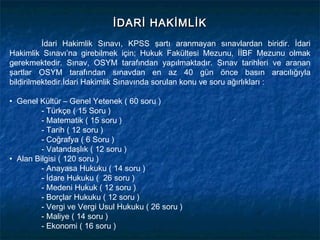 İDARİ HAKİMLİK
          İdari Hakimlik Sınavı, KPSS şartı aranmayan sınavlardan biridir. İdari
Hakimlik Sınavı’na girebilmek için; Hukuk Fakültesi Mezunu, İİBF Mezunu olmak
gerekmektedir. Sınav, OSYM tarafından yapılmaktadır. Sınav tarihleri ve aranan
şartlar OSYM tarafından sınavdan en az 40 gün önce basın aracılığıyla
bildirilmektedir.İdari Hakimlik Sınavında sorulan konu ve soru ağırlıkları :

• Genel Kültür – Genel Yetenek ( 60 soru )
         - Türkçe ( 15 Soru )
         - Matematik ( 15 soru )
         - Tarih ( 12 soru )
         - Coğrafya ( 6 Soru )
         - Vatandaşlık ( 12 soru )
• Alan Bilgisi ( 120 soru )
         - Anayasa Hukuku ( 14 soru )
         - İdare Hukuku ( 26 soru )
         - Medeni Hukuk ( 12 soru )
         - Borçlar Hukuku ( 12 soru )
         - Vergi ve Vergi Usul Hukuku ( 26 soru )
         - Maliye ( 14 soru )
         - Ekonomi ( 16 soru )
 