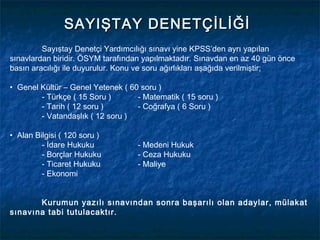 SAYIŞTAY DENETÇİLİĞİ
         Sayıştay Denetçi Yardımcılığı sınavı yine KPSS’den ayrı yapılan
sınavlardan biridir. ÖSYM tarafından yapılmaktadır. Sınavdan en az 40 gün önce
basın aracılığı ile duyurulur. Konu ve soru ağırlıkları aşağıda verilmiştir;

• Genel Kültür – Genel Yetenek ( 60 soru )
        - Türkçe ( 15 Soru )       - Matematik ( 15 soru )
        - Tarih ( 12 soru )        - Coğrafya ( 6 Soru )
        - Vatandaşlık ( 12 soru )

• Alan Bilgisi ( 120 soru )
         - İdare Hukuku            - Medeni Hukuk
         - Borçlar Hukuku          - Ceza Hukuku
         - Ticaret Hukuku          - Maliye
         - Ekonomi


       Kurumun yazılı sınavından sonra başarılı olan adaylar, mülakat
sınavına tabi tutulacaktır.
 