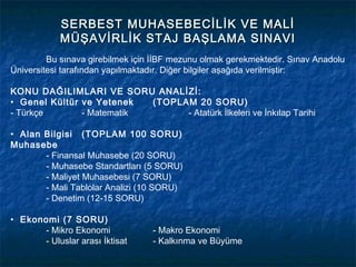 SERBEST MUHASEBECİLİK VE MALİ
            MÜŞAVİRLİK STAJ BAŞLAMA SINAVI
         Bu sınava girebilmek için İİBF mezunu olmak gerekmektedir. Sınav Anadolu
Üniversitesi tarafından yapılmaktadır. Diğer bilgiler aşağıda verilmiştir:

KONU DAĞILIMLARI VE SORU ANALİZİ:
• Genel Kültür ve Yetenek  (TOPLAM 20 SORU)
- Türkçe       - Matematik       - Atatürk İlkeleri ve İnkılap Tarihi

• Alan Bilgisi (TOPLAM 100 SORU)
Muhasebe
       - Finansal Muhasebe (20 SORU)
       - Muhasebe Standartları (5 SORU)
       - Maliyet Muhasebesi (7 SORU)
       - Mali Tablolar Analizi (10 SORU)
       - Denetim (12-15 SORU)

• Ekonomi (7 SORU)
      - Mikro Ekonomi             - Makro Ekonomi
      - Uluslar arası İktisat     - Kalkınma ve Büyüme
 