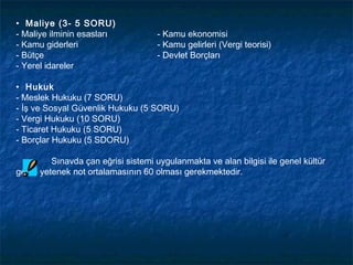 • Maliye (3- 5 SORU)
- Maliye ilminin esasları           - Kamu ekonomisi
- Kamu giderleri                    - Kamu gelirleri (Vergi teorisi)
- Bütçe                             - Devlet Borçları
- Yerel idareler

• Hukuk
- Meslek Hukuku (7 SORU)
- İş ve Sosyal Güvenlik Hukuku (5 SORU)
- Vergi Hukuku (10 SORU)
- Ticaret Hukuku (5 SORU)
- Borçlar Hukuku (5 SDORU)

         Sınavda çan eğrisi sistemi uygulanmakta ve alan bilgisi ile genel kültür
genel yetenek not ortalamasının 60 olması gerekmektedir.
 
 