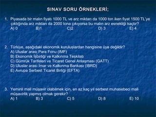 SINAV SORU ÖRNEKLERİ;

1. Piyasada bir malın fiyatı 1000 TL ve arz miktarı da 1000 ton iken fiyat 1500 TL’ye
   çıktığında arz miktarı da 2000 tona çıkıyorsa bu malın arz esnekliği kaçtır?
   A) 0           B)1               C)2                D) 3               E) 4
 


2. Türkiye, aşağıdaki ekonomik kuruluşlardan hangisine üye değildir?
  A) Uluslar arası Para Fonu (IMF)
   B) Ekonomik İşbirliği ve Kalkınma Teşkilatı
   C) Gümrük Tarifeleri ve Ticaret Genel Anlaşması (GATT)
   D) Uluslar arası İmar ve Kalkınma Bankası (IBRD)
   E) Avrupa Serbest Ticaret Birliği (EFTA)



3. Yeminli mali müşavir olabilmek için, en az kaç yıl serbest muhasebeci mali
   müşavirlik yapmış olmak gerekir?
  A) 1           B) 3               C) 5               D) 8            E) 10
 
 