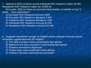 7. İşletmenin 2000 yılı Nisan ayında İndirilecek KDV Hesabının kalanı 20.400,
Hesaplanan KDV Hesabının kalanı ise 16.800 dir.
    Buna göre, 2000 yılı Nisan ayı sonunda hangi hesaba, ne şekilde ve kaç TL
olarak kayıt yapılmalıdır?
  A) Devreden KDV Hesabının borcuna 3.600
    B) Devreden KDV Hesabının alacağına 3.600
    C) İndirilecek KDV Hesabının alacağına 1.800
    D) İndirilecek KDV Hesabının borcuna 20.400
    E) Hesaplanan KDV Hesabının borcuna 20.400
 


8. Aşağıdaki işlemlerden hangisi, bir kollektif şirketin tasfiyesi sırasında yapılan
muhasebe uygulamalarından biri değildir?
  A) Tüm aktif unsurların nakde çevrilmesiyle ilgili işlemler
   B) İşletmenin tüm borç unsurlarının ödenmesiyle ilgili işlemler
   C) Ortaklara sermayenin dağıtılması
   D) Tasfiye açığı varsa ortaklardan tahsil edilmesi
   E) Ortakların sermaye taahhüdünde bulunmaları
 