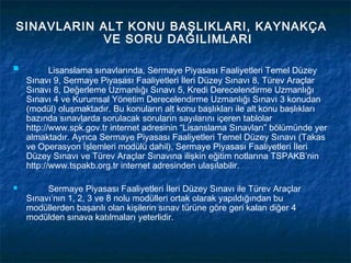 SINAVLARIN ALT KONU BAŞLIKLARI, KAYNAKÇA
           VE SORU DAĞILIMLARI

          Lisanslama sınavlarında, Sermaye Piyasası Faaliyetleri Temel Düzey
    Sınavı 9, Sermaye Piyasası Faaliyetleri İleri Düzey Sınavı 8, Türev Araçlar
    Sınavı 8, Değerleme Uzmanlığı Sınavı 5, Kredi Derecelendirme Uzmanlığı
    Sınavı 4 ve Kurumsal Yönetim Derecelendirme Uzmanlığı Sınavı 3 konudan
    (modül) oluşmaktadır. Bu konuların alt konu başlıkları ile alt konu başlıkları
    bazında sınavlarda sorulacak soruların sayılarını içeren tablolar
    http://www.spk.gov.tr internet adresinin “Lisanslama Sınavları” bölümünde yer
    almaktadır. Ayrıca Sermaye Piyasası Faaliyetleri Temel Düzey Sınavı (Takas
    ve Operasyon İşlemleri modülü dahil), Sermaye Piyasası Faaliyetleri İleri
    Düzey Sınavı ve Türev Araçlar Sınavına ilişkin eğitim notlarına TSPAKB’nin
    http://www.tspakb.org.tr internet adresinden ulaşılabilir.

        Sermaye Piyasası Faaliyetleri İleri Düzey Sınavı ile Türev Araçlar
    Sınavı’nın 1, 2, 3 ve 8 nolu modülleri ortak olarak yapıldığından bu
    modüllerden başarılı olan kişilerin sınav türüne göre geri kalan diğer 4
    modülden sınava katılmaları yeterlidir.
 