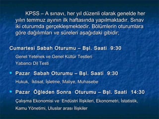 KPSS – A sınavı, her yıl düzenli olarak genelde her
    yılın temmuz ayının ilk haftasında yapılmaktadır. Sınav
    iki oturumda gerçekleşmektedir. Bölümlerin oturumlara
    göre dağılımları ve süreleri aşağıdaki gibidir;

Cumartesi Sabah Oturumu – Bşl. Saati 9:30
    Genel Yetenek ve Genel Kültür Testleri
    Yabancı Dil Testi

   Pazar Sabah Oturumu – Bşl. Saati 9:30
    Hukuk, İktisat, İşletme, Maliye, Muhasebe

   Pazar Öğleden Sonra Oturumu – Bşl. Saati 14:30
    Çalışma Ekonomisi ve Endüstri İlişkileri, Ekonometri, İstatistik,
    Kamu Yönetimi, Uluslar arası İlişkiler
 