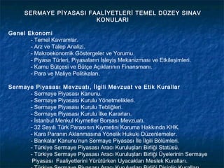 SERMAYE PİYASASI FAALİYETLERİ TEMEL DÜZEY SINAV
                         KONULARI

Genel Ekonomi
       - Temel Kavramlar.
       - Arz ve Talep Analizi.
       - Makroekonomik Göstergeler ve Yorumu.
       - Piyasa Türleri, Piyasaların İşleyiş Mekanizması ve Etkileşimleri.
       - Kamu Bütçesi ve Bütçe Açıklarının Finansmanı.
       - Para ve Maliye Politikaları.

Sermaye Piyasası Mevzuatı, İlgili Mevzuat ve Etik Kurallar
      - Sermaye Piyasası Kanunu.
      - Sermaye Piyasası Kurulu Yönetmelikleri.
      - Sermaye Piyasası Kurulu Tebliğleri.
      - Sermaye Piyasası Kurulu İlke Kararları.
      - İstanbul Menkul Kıymetler Borsası Mevzuatı.
      - 32 Sayılı Türk Parasının Kıymetini Koruma Hakkında KHK.
      - Kara Paranın Aklanmasına Yönelik Hukuki Düzenlemeler.
      - Bankalar Kanunu’nun Sermaye Piyasası İle İlgili Bölümleri.
      - Türkiye Sermaye Piyasası Aracı Kuruluşları Birliği Statüsü.
      - Türkiye Sermaye Piyasası Aracı Kuruluşları Birliği Üyelerinin Sermaye
       Piyasası Faaliyetlerini Yürütürken Uyacakları Meslek Kuralları.
 