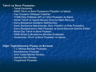 Tahvil ve Bono Piyasaları.
        - Temel Kavramlar.
        - İMKB Tahvil ve Bono Piyasasının Pazarları ve İşleyişi.
        - Faiz Oranlarını Etkileyen Faktörler
        - TCMB-Para Politikası-APİ ve Tahvil Piyasaları ile İlişkisi.
        - Devlet Tahvili ve Hazine Bonosu İhracına İlişkin Mevzuat.
        - Kamu Borçlanma Gereğinin Belirlenmesi.
        - Kamu Borçlanma Mekanizması, Borç Yönetimi ve İhale Prosedürü.
        - Kamu Borçlanmasının Mali Piyasalar ve Genel Ekonomi Üzerine Etkileri.
        - Borsa Dışı Tahvil ve Bono Piyasası.
        - İMKB Devlet İç Borçlanma Senetleri Endeksleri.
        - Uluslararası Tahvil ve Bono Piyasaları ve İşleyişi.


Diğer Teşkilatlanmış Piyasa ve Borsalar
       - T.C Merkez Bankası Piyasaları.
       - Bankalararası Piyasalar.
       - İzmir Vadeli İşlemler Borsası.
       - İstanbul Altın Borsası.
       - Tezgahüstü Piyasalar.
 