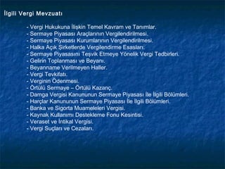 İlgili Vergi Mevzuatı

        - Vergi Hukukuna İlişkin Temel Kavram ve Tanımlar.
        - Sermaye Piyasası Araçlarının Vergilendirilmesi.
        - Sermaye Piyasası Kurumlarının Vergilendirilmesi.
        - Halka Açık Şirketlerde Vergilendirme Esasları.
        - Sermaye Piyasasını Teşvik Etmeye Yönelik Vergi Tedbirleri.
        - Gelirin Toplanması ve Beyanı.
        - Beyanname Verilmeyen Haller.
        - Vergi Tevkifatı.
        - Verginin Ödenmesi.
        - Örtülü Sermaye – Örtülü Kazanç.
        - Damga Vergisi Kanununun Sermaye Piyasası İle İlgili Bölümleri.
        - Harçlar Kanununun Sermaye Piyasası İle İlgili Bölümleri.
        - Banka ve Sigorta Muameleleri Vergisi.
        - Kaynak Kullanımı Destekleme Fonu Kesintisi.
        - Veraset ve İntikal Vergisi.
        - Vergi Suçları ve Cezaları.
 