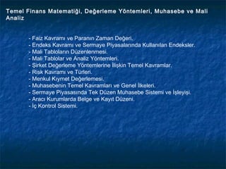 Temel Finans Matematiği, Değerleme Yöntemleri, Muhasebe ve Mali
Analiz


       - Faiz Kavramı ve Paranın Zaman Değeri.
       - Endeks Kavramı ve Sermaye Piyasalarında Kullanılan Endeksler.
       - Mali Tabloların Düzenlenmesi.
       - Mali Tablolar ve Analiz Yöntemleri.
       - Şirket Değerleme Yöntemlerine İlişkin Temel Kavramlar.
       - Risk Kavramı ve Türleri.
       - Menkul Kıymet Değerlemesi.
       - Muhasebenin Temel Kavramları ve Genel İlkeleri.
       - Sermaye Piyasasında Tek Düzen Muhasebe Sistemi ve İşleyişi.
       - Aracı Kurumlarda Belge ve Kayıt Düzeni.
       - İç Kontrol Sistemi.
 
