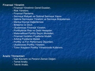 Finansal Yönetim
       - Finansal Yönetimin Genel Esasları.
       - Risk Yönetimi.
       - Finansal Planlama.
       - Sermaye Maliyeti ve Optimal Sermaye Yapısı.
       - İşletme Sermayesi Yönetimi ve Sermaye Bütçelemesi.
       - Menkul Kıymet Değerlemesi.
       - Birleşme ve Devir.
       - Uluslararası Finansal Yönetim.
       - Portföylerde Risk ve Getiri Hesapları.
       - Matematiksel Portföy Seçim Modelleri.
       - Finansal Varlıkları Fiyatlama Modeli.
       - Arbitraj Fiyatlama Modeli.
       - Portföy ve Fon Performans Ölçümleri.
       - Uluslararası Portföy Yönetimi.
       - Türev Araçların Portföy Yönetiminde Kullanımı.


Analiz Yöntemleri
        - Faiz Kavramı ve Paranın Zaman Değeri.
        - Temel Analiz.
        - Teknik Analiz.
 