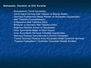 Muhasebe, Denetim ve Etik Kurallar

       - Muhasebenin Temel Kavramları.
       - Genel Kabul Görmüş Gelir Tablosu ve Bilanço İlkeleri.
       - Sermaye Piyasasında Hesap Planları ve Muhasebe Uygulamaları.
       - Mali Tabloların Konsolidasyonu.
       - Enflasyonun Mali Tablolara Etkisi.
       - Birleşme ve Devirlerin Mali Tablolara Etkisi.
       - Bağımsız Denetim Süreci ve Standartları.
       - Aracı Kurumlarda Belge ve Kayıt Düzeni.
       - Aracı Kurumlarda Sermaye Yeterliliği Uygulamaları.
       - Sermaye Piyasası Kurumlarında İç Kontrol Yöntemleri.
       - Türkiye Sermaye Piyasası Aracı Kuruluşları Birliği Üyelerinin Sermaye
         Piyasası Faaliyetlerini Yürütürken Uyacakları Meslek Kuralları.
 