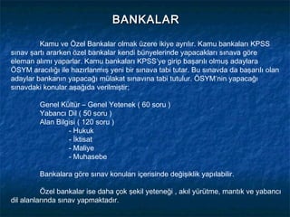 BANKALAR

         Kamu ve Özel Bankalar olmak üzere ikiye ayrılır. Kamu bankaları KPSS
sınav şartı ararken özel bankalar kendi bünyelerinde yapacakları sınava göre
eleman alımı yaparlar. Kamu bankaları KPSS’ye girip başarılı olmuş adaylara
ÖSYM aracılığı ile hazırlanmış yeni bir sınava tabi tutar. Bu sınavda da başarılı olan
adaylar bankanın yapacağı mülakat sınavına tabi tutulur. ÖSYM’nin yapacağı
sınavdaki konular aşağıda verilmiştir;

         Genel Kültür – Genel Yetenek ( 60 soru )
         Yabancı Dil ( 50 soru )
         Alan Bilgisi ( 120 soru )
                  - Hukuk
                  - İktisat
                  - Maliye
                  - Muhasebe

         Bankalara göre sınav konuları içerisinde değişiklik yapılabilir.

          Özel bankalar ise daha çok şekil yeteneği , akıl yürütme, mantık ve yabancı
dil alanlarında sınav yapmaktadır.
 