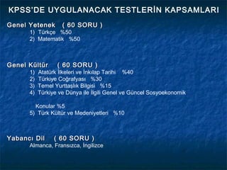 KPSS’DE UYGULANACAK TESTLERİN KAPSAMLARI
Genel Yetenek       ( 60 SORU )
      1) Türkçe %50
      2) Matematik %50



Genel Kültür      ( 60 SORU )
      1)   Atatürk İlkeleri ve İnkılap Tarihi %40
      2)   Türkiye Coğrafyası %30
      3)   Temel Yurttaşlık Bilgisi %15
      4)   Türkiye ve Dünya ile İlgili Genel ve Güncel Sosyoekonomik

        Konular %5
      5) Türk Kültür ve Medeniyetleri %10



Yabancı Dil      ( 60 SORU )
      Almanca, Fransızca, İngilizce
 