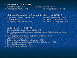    Muhasebe       ( 40 SORU )
1) Genel Muhasebe %70                  3) Ticari Aritmetik %10
2) Mali Tablolar Analizi %15                      4) İhtisas Muhasebesi   %5


   Çalışma Ekonomisi ve Endüstri İlişkileri              ( 40 SORU )
1) İş ve Sosyal Güvenlik Hukuku %45              2)   Çalışma Ekonomisi %45
    a) İş hukuku %20                             3)   Yön. ve Çal. Psikolojisi %5
    b) Sosyal güvenlik hukuku %25                4)   Yön. ve Çal. Sosyolojisi %5


   Ekonometri       ( 40 SORU )
1) Ekonometrik Tahmin ve Tahmin Ediciler %15
2) Tahmin Sonuçlarının Ekonomik ve İstatistiksel Olarak Değerlendirilmesi Hipotez
   Testleri %15
3) Kukla Değişkenler ve Bağımlı Değişkenin Öngörüsü %10
4) İçsel Bağıntı Sorunu %15
5) Değişen Vary. ve Çoklu Bağıntı Sorunları %10
6) Tanımlama Sorunu ve Gecikmesi Dağıtılmış Değişkenler %10
7) Eşanlı Denklem Sistemleri %15
8) Zaman Serisi Modellemesi %10
 