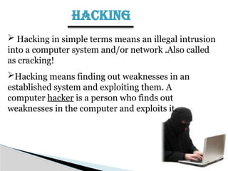 HACKING
 Hacking in simple terms means an illegal intrusion
into a computer system and/or network .Also called
as cracking!
Hacking means finding out weaknesses in an
established system and exploiting them. A
computer hacker is a person who finds out
weaknesses in the computer and exploits it.
 