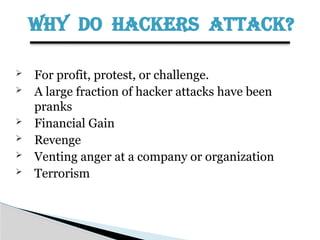 WHY DO HACKERS ATTACK?
 For profit, protest, or challenge.
 A large fraction of hacker attacks have been
pranks
 Financial Gain
 Revenge
 Venting anger at a company or organization
 Terrorism
 