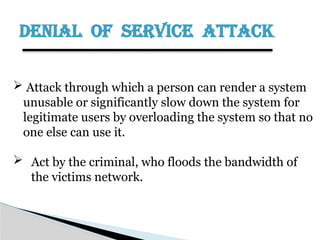 DENIAL OF SERVICE ATTACK
 Attack through which a person can render a system
unusable or significantly slow down the system for
legitimate users by overloading the system so that no
one else can use it.
 Act by the criminal, who floods the bandwidth of
the victims network.
 