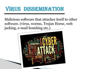 VIRUS DISSEMINATION
Malicious software that attaches itself to other
software. (virus, worms, Trojan Horse, web
jacking, e-mail bombing etc.)
 